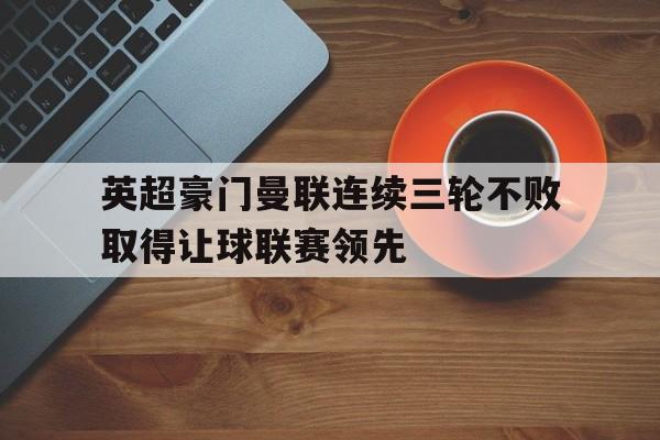 英超豪门曼联连续三轮不败取得让球联赛领先