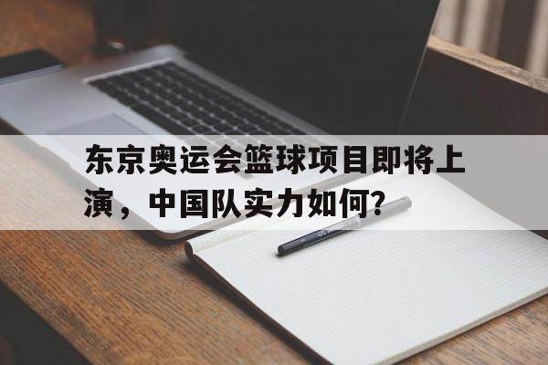 东京奥运会篮球项目即将上演,中国队实力如何?(东京奥运会中国篮球参赛名单) 东京奥运会篮球项目即将上演,中国队实力如何?(东京奥运会中国篮球参赛名单)