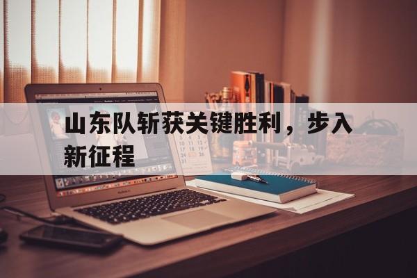山东队斩获关键胜利,步入新征程(山东队进总决赛) 山东队斩获关键胜利,步入新征程(山东队进总决赛)