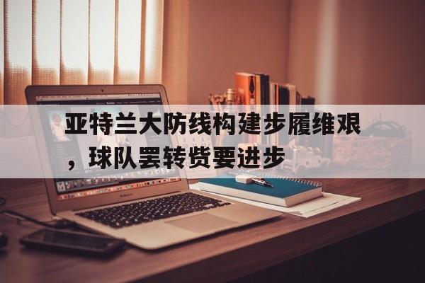 亚特兰大防线构建步履维艰,球队罢转赀要进步(亚特兰大 转会) 亚特兰大防线构建步履维艰,球队罢转赀要进步(亚特兰大 转会)