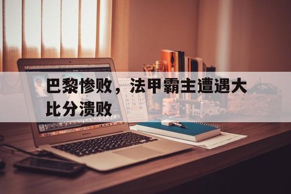 巴黎惨败,法甲霸主遭遇大比分溃败 巴黎惨败,法甲霸主遭遇大比分溃败