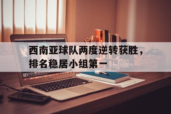 西南亚球队两度逆转获胜,排名稳居小组第一名