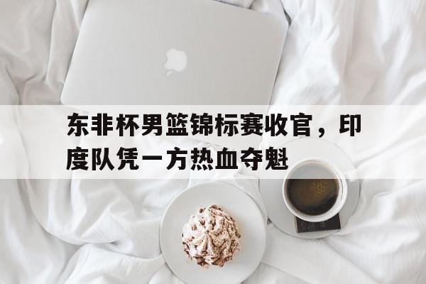 包含东非杯男篮锦标赛收官，印度队凭一方热血夺魁的词条